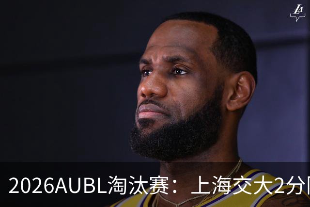 2026AUBL淘汰赛：上海交大2分险胜北大进四强 陈天灿29分10助攻